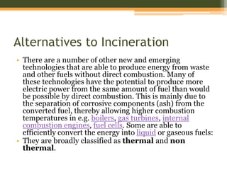 Alternatives to Incineration
• There are a number of other new and emerging
technologies that are able to produce energy from waste
and other fuels without direct combustion. Many of
these technologies have the potential to produce more
electric power from the same amount of fuel than would
be possible by direct combustion. This is mainly due to
the separation of corrosive components (ash) from the
converted fuel, thereby allowing higher combustion
temperatures in e.g. boilers, gas turbines, internal
combustion engines, fuel cells. Some are able to
efficiently convert the energy into liquid or gaseous fuels:
• They are broadly classified as thermal and non
thermal.
 