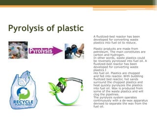 Pyrolysis of plastic
A fluidized-bed reactor has been
developed for converting waste
plastics into fuel oil to reduce.
Plastic products are made from
petroleum. The main constitutes are
carbon and hydrogen.
In other words, waste plastics could
be reversely pyrolysed into fuel oil. A
fluidized-bed reactor has been
developed for converting waste
plastics I
nto fuel oil. Plastics are chopped
and fed into reactor. With bubbling
fluidized bed reactor, hot sands
surround the chopped plastics and
heat quickly pyrolyzes the plastics
into fuel oil. Wax is produced from
some of the waste plastics and will
clog the pipelines.
The pyrolysis system operates
continuously with a de-wax apparatus
devised to separate the wax from the
fuel oil.
 