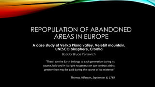 REPOPULATION OF ABANDONED
AREAS IN EUROPE
A case study of Velika Plana valley, Velebit mountain,
UNESCO biosphere, Croatia
Bozidar Bruce Yerkovich
"Then I say the Earth belongs to each generation during its
course, fully and in its right no generation can contract debts
greater than may be paid during the course of its existence"
Thomas Jefferson, September 6, 1789
 