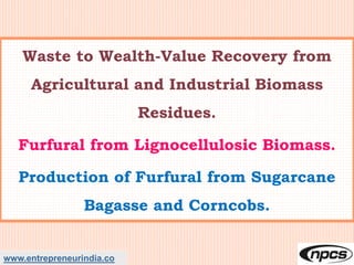 www.entrepreneurindia.co
Waste to Wealth-Value Recovery from
Agricultural and Industrial Biomass
Residues.
Furfural from Lignocellulosic Biomass.
Production of Furfural from Sugarcane
Bagasse and Corncobs.
 