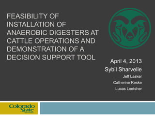 FEASIBILITY OF
INSTALLATION OF
ANAEROBIC DIGESTERS AT
CATTLE OPERATIONS AND
DEMONSTRATION OF A
DECISION SUPPORT TOOL April 4, 2013
Sybil Sharvelle
Jeff Lasker
Catherine Keske
Lucas Loetsher
 