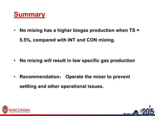 Summary
• No mixing has a higher biogas production when TS =
5.5%, compared with INT and CON mixing.
• No mixing will result in low specific gas production
• Recommendation： Operate the mixer to prevent
settling and other operational issues.
17
17
 