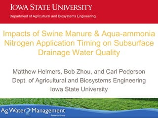 Department of Agricultural and Biosystems Engineering
Impacts of Swine Manure & Aqua-ammonia
Nitrogen Application Timing on Subsurface
Drainage Water Quality
Matthew Helmers, Bob Zhou, and Carl Pederson
Dept. of Agricultural and Biosystems Engineering
Iowa State University
 