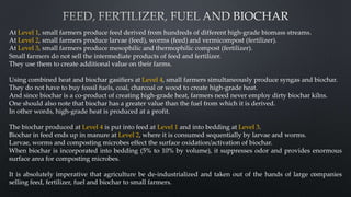 At Level 1, small farmers produce feed derived from hundreds of different high-grade biomass streams.
At Level 2, small farmers produce larvae (feed), worms (feed) and vermicompost (fertilizer).
At Level 3, small farmers produce mesophilic and thermophilic compost (fertilizer).
Small farmers do not sell the intermediate products of feed and fertilizer.
They use them to create additional value on their farms.
Using combined heat and biochar gasifiers at Level 4, small farmers simultaneously produce syngas and biochar.
They do not have to buy fossil fuels, coal, charcoal or wood to create high-grade heat.
And since biochar is a co-product of creating high-grade heat, farmers need never employ dirty biochar kilns.
One should also note that biochar has a greater value than the fuel from which it is derived.
In other words, high-grade heat is produced at a profit.
The biochar produced at Level 4 is put into feed at Level 1 and into bedding at Level 3.
Biochar in feed ends up in manure at Level 2, where it is consumed sequentially by larvae and worms.
Larvae, worms and composting microbes effect the surface oxidation/activation of biochar.
When biochar is incorporated into bedding (5% to 10% by volume), it suppresses odor and provides enormous
surface area for composting microbes.
It is absolutely imperative that agriculture be de-industrialized and taken out of the hands of large companies
selling feed, fertilizer, fuel and biochar to small farmers.
10
 