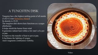 25
Tungsten has a the highest melting point of all metals
(3,422 C) (see Refractory Metals).
Its density is 19.25.
The tungsten disk shown here functions as a syngas
afterburner.
It helps shield the burner from wind.
It generates radiant heat within a few mm’s of a pot
or pan.
It improves the transfer of heat to pot or pan.
It facilitates the lighting of syngas.
And it augments combustion visibility.
Video
 