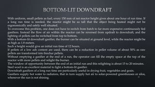 With uniform, small pellets as fuel, every 150 mm of net reactor height gives about one hour of run time. If
a long run time is needed, the reactor might be so tall that the object being heated might not be
ergonomically and safely well situated.
To overcome this problem, one does not have to switch from batch to far more expensive continuously fed
gasifiers. Instead the flow of air within the reactor can be reversed from updraft to downdraft, and the
lighting of pellets can be switched from top to bottom.
With a bottom-lit downdraft gasifier, the burner can be situated at ground level, while the reactor might be
as high as 1.8 meters.
Such a height would give an initial run time of 12 hours.
If pellets of a low ash content are used, there can be a reduction in pellet volume of about 50% as raw
pellets are transformed into biochar pellets.
Without emptying a gasifier at the end of a run, the operator can fill the empty space at the top of the
reactor with more pellets and relight the burner.
The window of opportunity between the end of an initial run and this relighting is about 15 to 20 minutes.
Steel wool is an excellent material to light a bottom-lit gasifier.
Downdraft gasifiers of a long run time are particularly useful in drying fruit, vegetables and grain.
Gasifiers supply hot water to radiators, that in turn supply hot air to solar-powered greenhouses or silos,
whenever the sun is not shining. 38
 