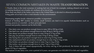 7) Finally, there is the total nonsense of making fuel out of food: for example, making ethanol out of corn,
or making biodiesel out of palm oil, soybean oil or larval fats.
More than one third of the entire corn crop in the United States is devoted to ethanol production.
Using palm oil as fuel is also a total disaster for the environment.
Eliminating trophic levels, whenever possible, is important.
Instead of feeding BSF residue to worms, small farmers can feed it to aquatic bottom-feeders such as
shrimp, prawns or crawfish – as their principle feed.
Animal and poultry manure can be fed to fish:
• One dairy cow can produce enough feces to raise 100 to 220 kg of fish.
• One beef cow can produce enough feces to raise 90 kg to 160 kg of fish.
• One sheep can produce enough feces to raise 10 kg to 17 kg of fish.
• One pig can produce enough feces to raise 15 kg to 40 kg of fish.
• One laying hen can produce enough feces to raise 6 kg to 8 kg of fish.
• One replacement bird can produce enough feces to raise 4 kg to 5 kg of fish.
• One broiler can produce enough feces to raise 3 kg to 4 kg of fish.
• One turkey can produce enough feces to raise 7 kg to 8 kg of fish.
• And, if these fish are raised aquaponically, for every one kg of fish produced, the farmer can harvest
about 12.5 kg of vegetables.
The manure of one dairy cow, over a period of 4 years, can generate over $32,000 US in fish and vegetables.
49
 