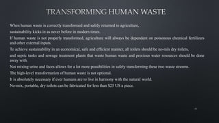When human waste is correctly transformed and safely returned to agriculture,
sustainability kicks in as never before in modern times.
If human waste is not properly transformed, agriculture will always be dependent on poisonous chemical fertilizers
and other external inputs.
To achieve sustainability in an economical, safe and efficient manner, all toilets should be no-mix dry toilets,
and septic tanks and sewage treatment plants that waste human waste and precious water resources should be done
away with.
Not mixing urine and feces allows for a lot more possibilities in safely transforming these two waste streams.
The high-level transformation of human waste is not optional.
It is absolutely necessary if ever humans are to live in harmony with the natural world.
No-mix, portable, dry toilets can be fabricated for less than $25 US a piece.
65
 