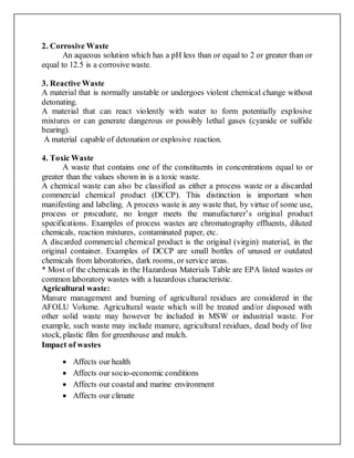 2. Corrosive Waste
An aqueous solution which has a pH less than or equal to 2 or greater than or
equal to 12.5 is a corrosive waste.
3. Reactive Waste
A material that is normally unstable or undergoes violent chemical change without
detonating.
A material that can react violently with water to form potentially explosive
mixtures or can generate dangerous or possibly lethal gases (cyanide or sulfide
bearing).
A material capable of detonation or explosive reaction.
4. Toxic Waste
A waste that contains one of the constituents in concentrations equal to or
greater than the values shown in is a toxic waste.
A chemical waste can also be classified as either a process waste or a discarded
commercial chemical product (DCCP). This distinction is important when
manifesting and labeling. A process waste is any waste that, by virtue of some use,
process or procedure, no longer meets the manufacturer’s original product
specifications. Examples of process wastes are chromatography effluents, diluted
chemicals, reaction mixtures, contaminated paper, etc.
A discarded commercial chemical product is the original (virgin) material, in the
original container. Examples of DCCP are small bottles of unused or outdated
chemicals from laboratories, dark rooms, or service areas.
* Most of the chemicals in the Hazardous Materials Table are EPA listed wastes or
common laboratory wastes with a hazardous characteristic.
Agricultural waste:
Manure management and burning of agricultural residues are considered in the
AFOLU Volume. Agricultural waste which will be treated and/or disposed with
other solid waste may however be included in MSW or industrial waste. For
example, such waste may include manure, agricultural residues, dead body of live
stock, plastic film for greenhouse and mulch.
Impact of wastes
 Affects our health
 Affects our socio-economic conditions
 Affects our coastal and marine environment
 Affects our climate
 