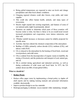  Rising global temperatures are expected to raise sea levels and change
precipitation and other local climate conditions.
 Changing regional climates could alter forests, crop yields, and water
supplies.
 This could also affect human health, animals, and many types of
ecosystems.
 Deserts might expand into existing rangelands, and features of some of
our national parks might be permanently altered.
 Scientists are unable to determine which parts of those countries will
become wetter or drier, but there is likely to be an overall trend toward
increased precipitation and evaporation, more intense rainstorms, and
drier soils.
 Whether rainfall increases or decreases cannot be reliably projected for
specific areas.
 Activities that have altered the chemical composition of the atmosphere:
 Buildup of GHGs primarily carbon dioxide (CO2) methane (CH4), and
nitrous oxide (N20).
 C02 is released to the atmosphere by the burning of fossil fuels, wood and
wood products, and solid waste.
 CH4 is emitted from the decomposition of organic wastes in landfills, the
raising of livestock, and the production and transport of coal, natural gas,
and oil.
 N02 is emitted during agricultural and industrial activities, as well as
during combustion of solid waste and fossil fuels. In 1977, the US
emitted about one-fifth of total global GHGs.
What we should do?
• Reduce Waste
• Reduce office paper waste by implementing a formal policy to duplex all
draft reports and by making training manuals and personnel information
available electronically.
• Improve productdesign to use less materials.
• Redesign packaging to eliminate excess material while maintaining strength.
 
