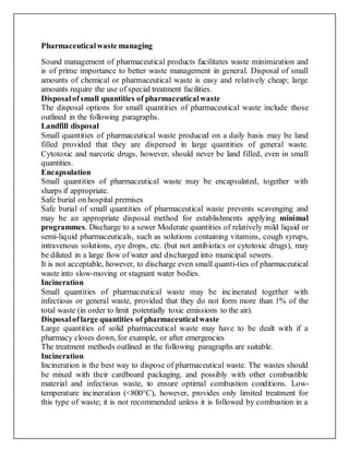 Pharmaceuticalwaste managing
Sound management of pharmaceutical products facilitates waste minimization and
is of prime importance to better waste management in general. Disposal of small
amounts of chemical or pharmaceutical waste is easy and relatively cheap; large
amounts require the use of special treatment facilities.
Disposalofsmall quantities of pharmaceuticalwaste
The disposal options for small quantities of pharmaceutical waste include those
outlined in the following paragraphs.
Landfill disposal
Small quantities of pharmaceutical waste produced on a daily basis may be land
filled provided that they are dispersed in large quantities of general waste.
Cytotoxic and narcotic drugs, however, should never be land filled, even in small
quantities.
Encapsulation
Small quantities of pharmaceutical waste may be encapsulated, together with
sharps if appropriate.
Safe burial on hospital premises
Safe burial of small quantities of pharmaceutical waste prevents scavenging and
may be an appropriate disposal method for establishments applying minimal
programmes. Discharge to a sewer Moderate quantities of relatively mild liquid or
semi-liquid pharmaceuticals, such as solutions containing vitamins, cough syrups,
intravenous solutions, eye drops, etc. (but not antibiotics or cytotoxic drugs), may
be diluted in a large ßow of water and discharged into municipal sewers.
It is not acceptable, however, to discharge even small quanti-ties of pharmaceutical
waste into slow-moving or stagnant water bodies.
Incineration
Small quantities of pharmaceutical waste may be incinerated together with
infectious or general waste, provided that they do not form more than 1% of the
total waste (in order to limit potentially toxic emissions to the air).
Disposaloflarge quantities of pharmaceuticalwaste
Large quantities of solid pharmaceutical waste may have to be dealt with if a
pharmacy closes down, for example, or after emergencies
The treatment methods outlined in the following paragraphs are suitable.
Incineration
Incineration is the best way to dispose of pharmaceutical waste. The wastes should
be mixed with their cardboard packaging, and possibly with other combustible
material and infectious waste, to ensure optimal combustion conditions. Low-
temperature incineration (<800°C), however, provides only limited treatment for
this type of waste; it is not recommended unless it is followed by combustion in a
 