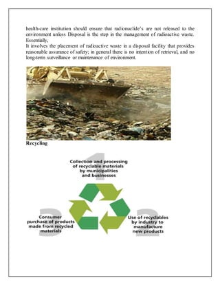 health-care institution should ensure that radionuclide’s are not released to the
environment unless Disposal is the step in the management of radioactive waste.
Essentially,
It involves the placement of radioactive waste in a disposal facility that provides
reasonable assurance of safety; in general there is no intention of retrieval, and no
long-term surveillance or maintenance of environment.
Recycling
 