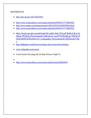 REFERENCES
 http://eric.ed.gov/?id=ED353915
 http://www.sciencedirect.com/science/article/pii/S0261517714001022
 http://www.nature.com/nature/journal/v405/n6783/full/405208a0.html
 http://www.sciencedirect.com/science/article/pii/S0261517714001022
 https://books.google.com.pk/books?hl=en&lr=&id=9TdcnC98eRwC&oi=fn
d&pg=PP2&dq=Environmental+Ethics&ots=weaTFVbSbA&sig=YHzXcvP
Pp4wdiiHWdrrIGsZuIwA#v=onepage&q=Environmental%20Ethics&f=fals
e
 http://philpapers.org/browse/ecology-and-conservation-biology
 www.wikipedia.com/wastes
 A text bookof Ecology By Dr Haq NAwaz Chap#14

 http://www.sciencedirect.com/science/article/waste/S0265678
 