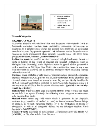 GeneralCategories
HAZARDOUS WASTE
Hazardous materials are substances that have hazardous characteristics such as:
flammable, corrosive, reactive, toxic, radioactive, poisonous, carcinogenic, or
infectious. In a general sense, wastes that contain these materials are considered
hazardous because they present a potential risk to humans and/or the environment.
Hazardous waste management plans generally separate waste into three broad
groups: radioactive, chemical, and biohazardous.
Radioactive waste is classified as either low-level or high-level waste. Low-level
waste is typical of that found at medical and research institutions (such as
Michigan State University) while high-level waste is typical of that generated at
nuclear reactors. At Michigan State University, a radioactive waste is any waste
with detectable radioactivity that is generated from procedures involving licensed
radioactive material.
Chemical waste includes a wide range of material such as discarded commercial
chemical products (DCCP), process wastes, and wastewater. Some chemicals and
chemical mixtures are hazardous wastes because they are specifically listed by the
EPA. A chemical waste that is not listed by the EPA is still a hazardous waste if it
has one or more of EPA's four hazardous characteristics: ignitablity, corrosivity,
reactivity or toxicity.
Biohazardous waste is a term used to describe different types of waste that might
include infectious agents. Currently, the following waste categories are considered
to be biohazardous waste.
Medical waste means any solid waste which is generated in the diagnosis,
treatment (e.g., provision of medical services), or immunization of human beings
or animals, in research pertaining thereto, or in the production or testing of
biologicals, as well as all categories defined by the Michigan Medical Waste
Regulatory Act (MMWRA).
Regulated waste as defined by the Michigan Occupational Safety and Health Act
(MIOSHA) on Bloodborne Infectious Diseases.
 Clinical, chemical
and industrial
wastes are toxic for
environment
 Animal wastes are
non toxic
 