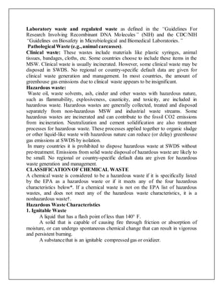 Laboratory waste and regulated waste as defined in the “Guidelines For
Research Involving Recombinant DNA Molecules” (NIH) and the CDC/NIH
“Guidelines on Biosafety in Microbiological and Biomedical Laboratories.”
PathologicalWaste (e.g.,animal carcasses).
Clinical waste: These wastes include materials like plastic syringes, animal
tissues, bandages, cloths, etc. Some countries choose to include these items in the
MSW. Clinical waste is usually incinerated. However, some clinical waste may be
disposed in SWDS. No regional or country-specific default data are given for
clinical waste generation and management. In most countries, the amount of
greenhouse gas emissions due to clinical waste appears to be insignificant.
Hazardous waste:
Waste oil, waste solvents, ash, cinder and other wastes with hazardous nature,
such as flammability, explosiveness, causticity, and toxicity, are included in
hazardous waste. Hazardous wastes are generally collected, treated and disposed
separately from non-hazardous MSW and industrial waste streams. Some
hazardous wastes are incinerated and can contribute to the fossil CO2 emissions
from incineration. Neutralization and cement solidification are also treatment
processes for hazardous waste. These processes applied together to organic sludge
or other liquid-like waste with hazardous nature can reduce (or delay) greenhouse
gas emissions at SWDS by isolation.
In many countries it is prohibited to dispose hazardous waste at SWDS without
pre-treatment. Emissions from solid waste disposal of hazardous waste are likely to
be small. No regional or country-specific default data are given for hazardous
waste generation and management.
CLASSIFICATION OF CHEMICAL WASTE
A chemical waste is considered to be a hazardous waste if it is specifically listed
by the EPA as a hazardous waste or if it meets any of the four hazardous
characteristics below*. If a chemical waste is not on the EPA list of hazardous
wastes, and does not meet any of the hazardous waste characteristics, it is a
nonhazardous waste†.
Hazardous Waste Characteristics
1. Ignitable Waste
A liquid that has a flash point of less than 140° F.
A solid that is capable of causing fire through friction or absorption of
moisture, or can undergo spontaneous chemical change that can result in vigorous
and persistent burning.
A substancethat is an ignitable compressed gas or oxidizer.
 