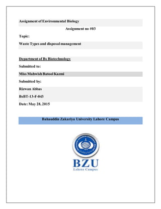 Assignment of Environmental Biology
Assignment no #03
Topic:
Waste Types and disposalmanagement
Department of Bs Biotechnology
Submitted to:
Miss MahwishBatoolKazmi
Submitted by:
Rizwan Abbas
BsBT-13-F-043
Date:May 28, 2015
Bahauddin Zakariya University Lahore Campus
 