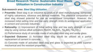 Broad Research Theme: Sustainable Steel Waste
Utilization in Construction Industry
Sub-research area: Steel Slag Utilization
 Preamble: Steel slag is an industrial by-product of steel manufacturing, composed
of highly calcareous, siliceous and ferrous materials. The chemical composition of
steel slag showed potential for use as cementitious component. However, the
increased initial setting time and low early strength limits its widespread application
in cement and concrete industries.
 Rationality: (i) Improvement of Initial setting time and low early strength of steel
slag by using various alkali activators (NaOH, Na2SiO3, Na2SO4, Na2CO3).
(ii) Performance study of concrete made of activated steel slag and waste glass.
 Expected Outcome: (i) Activated steel slag would be utilized as a partial
replacement of cement in concrete.
(ii) Concrete made of activated steel slag and glass is expected to yield superior
mechanical and fire resistant properties.
 