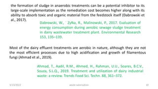 the formation of sludge in anaerobic treatments can be a potential inhibitor to its
large-scale implementation as the remediation cost becomes higher along with its
ability to absorb toxic and organic material from the feedstock itself (Dabrowski et
al., 2017).
Dabrowski, W., ˙ Zyłka, R., Malinowski, P., 2017. Evaluation of
energy consumption during aerobic sewage sludge treatment
in dairy wastewater treatment plant. Environmental Research
153, 135–139.
Most of the dairy effluent treatments are aerobic in nature, although they are not
the most efficient processes due to high acidification and growth of filamentous
fungi (Ahmad et al., 2019).
Ahmad, T., Aadil, R.M., Ahmed, H., Rahman, U.U., Soares, B.C.V.,
Souza, S.L.Q., 2019. Treatment and utilization of dairy industrial
waste: a review. Trends Food Sci. Techn. 88, 361–372.
3/13/2022 10
waste valorization
 