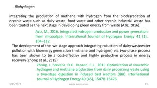Biohydrogen
integrating the production of methane with hydrogen from the biodegradation of
organic waste such as dairy waste, food waste and other organic industrial waste has
been touted as the next stage in developing green energy from waste (Aziz, 2016).
Aziz, M., 2016. Integrated hydrogen production and power generation
from microalgae. International Journal of Hydrogen Energy 41 (1),
104–112.
The development of the two-stage approach integrating reduction of dairy wastewater
pollution with bioenergy generation (methane and hydrogen) via two-phase process
has been shown to be a cost-effective and highly productive process in energy
recovery (Zhong et al., 2015).
Zhong, J., Stevens, D.K., Hansen, C.L., 2015. Optimization of anaerobic
hydrogen and methane production from dairy processing waste using
a two-stage digestion in induced bed reactors (IBR). International
Journal of Hydrogen Energy 40 (45), 15470–15476.
3/13/2022 13
waste valorization
 