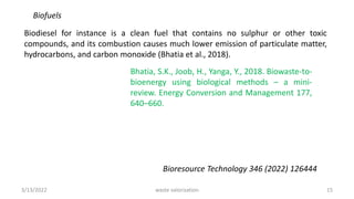 Biofuels
Biodiesel for instance is a clean fuel that contains no sulphur or other toxic
compounds, and its combustion causes much lower emission of particulate matter,
hydrocarbons, and carbon monoxide (Bhatia et al., 2018).
Bhatia, S.K., Joob, H., Yanga, Y., 2018. Biowaste-to-
bioenergy using biological methods – a mini-
review. Energy Conversion and Management 177,
640–660.
Bioresource Technology 346 (2022) 126444
3/13/2022 15
waste valorization
 