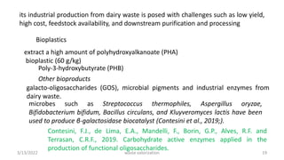 its industrial production from dairy waste is posed with challenges such as low yield,
high cost, feedstock availability, and downstream purification and processing
Bioplastics
extract a high amount of polyhydroxyalkanoate (PHA)
bioplastic (60 g/kg)
Poly-3-hydroxybutyrate (PHB)
Other bioproducts
galacto-oligosaccharides (GOS), microbial pigments and industrial enzymes from
dairy waste.
microbes such as Streptococcus thermophiles, Aspergillus oryzae,
Bifidobacterium bifidum, Bacillus circulans, and Kluyveromyces lactis have been
used to produce β-galactosidase biocatalyst (Contesini et al., 2019;).
Contesini, F.J., de Lima, E.A., Mandelli, F., Borin, G.P., Alves, R.F. and
Terrasan, C.R.F., 2019. Carbohydrate active enzymes applied in the
production of functional oligosaccharides.
3/13/2022 19
waste valorization
 