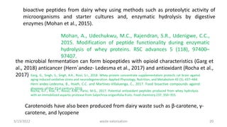 bioactive peptides from dairy whey using methods such as proteolytic activity of
microorganisms and starter cultures and, enzymatic hydrolysis by digestive
enzymes (Mohan et al., 2015).
Mohan, A., Udechukwu, M.C., Rajendran, S.R., Udenigwe, C.C.,
2015. Modification of peptide functionality during enzymatic
hydrolysis of whey proteins. RSC advances 5 (118), 97400–
97407.
the microbial fermentation can form biopeptides with opioid characteristics (Garg et
al., 2018) anticancer (Hern´andez- Ledesma et al., 2017) and antioxidant (Rocha et al.,
2017) Garg, G., Singh, S., Singh, A.K., Rizvi, S.I., 2018. Whey protein concentrate supplementation protects rat brain against
aging-induced oxidative stress and neurodegeneration. Applied Physiology, Nutrition, and Metabolism 43 (5), 437–444.
Hern´andez-Ledesma, B., Hsieh, C.C. and Martínez-Villaluenga, C., 2017. Food bioactive compounds against
diseases of the 21st century 2016.
Rocha, G.F., Kise, F., Rosso, A.M., Parisi, M.G., 2017. Potential antioxidant peptides produced from whey hydrolysis
with an immobilized aspartic protease from Salpichroa origanifolia fruits. Food chemistry 237, 350–355.
Carotenoids have also been produced from dairy waste such as β-carotene, γ-
carotene, and lycopene
3/13/2022 20
waste valorization
 