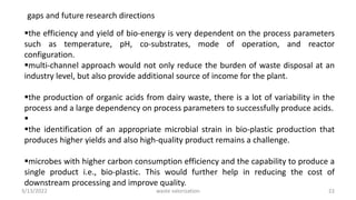 gaps and future research directions
the efficiency and yield of bio-energy is very dependent on the process parameters
such as temperature, pH, co-substrates, mode of operation, and reactor
configuration.
multi-channel approach would not only reduce the burden of waste disposal at an
industry level, but also provide additional source of income for the plant.
the production of organic acids from dairy waste, there is a lot of variability in the
process and a large dependency on process parameters to successfully produce acids.

the identification of an appropriate microbial strain in bio-plastic production that
produces higher yields and also high-quality product remains a challenge.
microbes with higher carbon consumption efficiency and the capability to produce a
single product i.e., bio-plastic. This would further help in reducing the cost of
downstream processing and improve quality.
3/13/2022 22
waste valorization
 