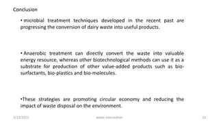 • microbial treatment techniques developed in the recent past are
progressing the conversion of dairy waste into useful products.
• Anaerobic treatment can directly convert the waste into valuable
energy resource, whereas other biotechnological methods can use it as a
substrate for production of other value-added products such as bio-
surfactants, bio-plastics and bio-molecules.
•These strategies are promoting circular economy and reducing the
impact of waste disposal on the environment.
Conclusion
3/13/2022 23
waste valorization
 