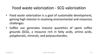 Food waste valorization - SCG valorization
• Food waste valorization is a goal of sustainable development,
gaining high interest in resolving environmental and resources
challenges.
• Coffee use generates massive quantities of spent coffee
grounds (SCG), a resource rich in fatty acids, amino acids,
polyphenols, minerals, and polysaccharides.
3/13/2022 25
waste valorization
 