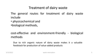 Treatment of dairy waste
The general routes for treatment of dairy waste
include
• physicochemical and
•biological methods,
cost-effective and environment-friendly - biological
methods
Due to rich organic nature of dairy waste makes it a valuable
feedstock for production of value-added products
3/13/2022 5
waste valorization
 