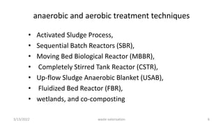 anaerobic and aerobic treatment techniques
• Activated Sludge Process,
• Sequential Batch Reactors (SBR),
• Moving Bed Biological Reactor (MBBR),
• Completely Stirred Tank Reactor (CSTR),
• Up-flow Sludge Anaerobic Blanket (USAB),
• Fluidized Bed Reactor (FBR),
• wetlands, and co-composting
3/13/2022 6
waste valorization
 