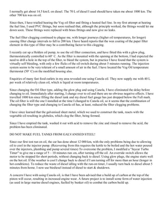 I normally get about 14.5 km/L on diesel. The 70 L of diesel I used should have taken me about 1000 km. The
other 700 km was on oil.

Since then, I have trialled heating the Veg oil filter and fitting a heated fuel line. In my first attempt at heating
the fuel line, I used PVC fittings, but soon realised that, although the principle worked, the fittings would let me
down soon. These fittings were replaced with brass fittings and now give no leaks.

The fuel filter clogging continued to plague me, with longer journeys (higher oil temperatures, for longer)
causing filter change intervals to fall to 200 km. I have heard reports that the wax coating of the paper filter
element in this type of filter may be a contributing factor to this clogging.

I recently cut up a Holden oil pump, to use the oil filter connection, and have fitted this with a glow plug,
thermostatically controlled to 60r C. As the filter is mounted with the opening at the bottom, I had expected the
need to drill a hole in the top of the filter, to bleed the system, but in practice I have found that the system is
virtually self bleeding, with only a few flicks of the oil switch during about 5 minutes running. The injection
system seems to be very tolerant of a small amount of air in the fuel. I have located the Veg Oil temperature
thermostat (50r C) on the modified housing also.

Enquiries of many fast food outlets in my area revealed one using Canola oil. They now supply me with 40 L
per week of relatively clean oil, which is liquid at room temperatures.

Since changing the Oil filter type, adding the glow plug and using Canola, I have eliminated the delay before
changing to oil. Immediately after starting, I change over to oil and there are no obvious negative effects. I have
travelled 1000 km since filling the diesel tank and my diesel fuel gauge has just dropped below the Full mark.
The oil filter is still the one I installed at the time I changed to Canola oil, so it seems that the combination of
changing the filter type and changing to Canola oil has, at least, reduced the filter clogging problems.

I have since learned that the galvanised sheet metal, which we used to construct the tank, reacts with the
vegetable oil resulting in globules, which clog the filter, being formed.

Since I have emptied the tank, washed it out with acid to remove the zinc and rinsed to remove the acid, the
problem has been eliminated.

DO NOT MAKE FUEL TANKS FROM GALVANISED STEEL!

Since our first test run on oil, the car has done about 12 000 km, with the only problems being due to allowing
oil to cool in the injector pump. (Recovering from this requires the kettle to be boiled and the hot water poured
over the injectors, plumbing and pump several times) To overcome the problem, I modified a "Jaycar Turbo
Timer" to give me a range of 5 ± 10 minutes run±on, after turning off the oil. An override switch allows the
motor to be stopped for short periods, without changing back to diesel. Using glow plugs, the engine starts well
on the hot oil. If the weather is cool I change back to diesel if I am turning off for more than an hour (longer in
hot conditions). To reduce the waste of diesel idling with the run-on timer, I usually turn back to diesel about 5
minutes from home. I now use biodiesel instead of diesel to start & shutdown.

A concern I have with using Canola oil, is that I have been advised that a build up of carbon at the top of the
piston will occur, resulting in increased engine wear. A future project is to install some form of water injection
(as used in large marine diesel engines, fuelled by bunker oil) to combat the carbon build up.
 