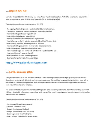 DVD   LIQUID GOLD 2
Learn the Do͛s and Don͛t's of Gathering and using Waste Vegetable oil as a fuel. Perfect for anyone who is currently
using, or planning on using SVO (Straight Vegetable Oil) or Bio Diesel as a fuel!

These questions and more are answered on this DVD:

ͻ The legality of collecting waste vegetable oil and burning it as a fuel.
ͻ Overview of how diesel engines burn waste vegetable oil as fuel.
ͻ How to identify good waste vegetable oil.
ͻ How to identify bad waste vegetable oil.
ͻ How to ask a restaurant for their waste vegetable oil.
ͻ How to fuel up on the fly with the automated One Shot Filtration Unit.
ͻ How to setup your own waste vegetable oil accounts.
ͻ How to collect large quantities of oil for later filtration at home.
ͻ How to filter waste vegetable oil using filter bags.
ͻ How does salt, sugar and animal fats affect waste vegetable oil for fuel?
ͻ How to tell if there͛s water in the oil?
ͻ How to filter the oil once it͛s been gathered.
ͻ Cold Weather gathering techniques and tips.

http://www.goldenfuelsystems.com


DVD   S.V.O. Seminar 2006
Lately there's been a lot of talk about the effects of Global warming due to our love of gas guzzling vehicles and our
dependency on foreign oil. Scientists and entrepreneurs around the world are busy developing what they hope will be
our answer to cleaner burning vehicles. What many people don't realize is that this technology already exists and it's
been around for quite some time now.

This DVD was Shot during a seminar on Straight Vegetable Oil at Ecoversity in Santa Fe, New Mexico and is packed with
2.5 hours of valuable information. Listen along while many of the most frequently asked questions about this technology
are discussed and answered.

These questions and more are answered on this DVD:

ͻ The History of Straight Vegetable Oil
ͻ Different Alternative Fuels
ͻ Straight Vegetable vs. Biodiesel
ͻ Straight Vegetable Oil Facts and Fiction
ͻ Diesel Engines vs. Gasoline Engines
ͻ How a Straight Vegetable Oil System Works
 