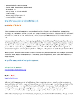ͻ The Importance of a Vehicles Air Filter
ͻ Increase Power and Economy/Computer Mods
ͻ Oil Gathering 101
ͻ Filtering on the Fly with the One Shot
ͻ Using Filter Bags
ͻ What to do with leftover Nasty Oil
ͻ Diesels Available in the USA

http://www.goldenfuelsystems.com
DVD   GREASY RIDER

Picture a cross-country road trip powered by vegetable oil in a 1981 Mercedes-Benz. Greasy Rider follows the two
filmmakers, Joey Carey and JJ Beck, as they meet with fellow Greasecar drivers, friends, and critics. Traveling as far south
as New Orleans and as far north as Seattle, the car is fueled by used cooking grease collected at restaurants along the
way.

Interviews include Morgan Freeman who is opening up a Biodiesel plant in Mississippi. Political analyst Noam Chomsky,
͞You're supposed to believe we would have liberated Iraq even if its main product was pickles,͟ appears along side Yoko
Ono, ͞This whole world is now ruled by corporations and their greed,͟ and Tommy Chong, ͞You guys figured it out. You
got your little bio-car, and there you go.͟ Additional interviews include the founders of the four major vegetable oil
conversion kit companies, Greasecar, Greasel, Neoteric, and Frybrid, as they discuss the reality of vegetable oil as a fuel.

The heat is felt in this political documentary as America's energy consumption continues to grow. With gas prices on the
rise and the reality of global warming setting in, Greasy Rider points to vegetable oil as one part of the solution to our
energy problems.

http://www.goldenfuelsystems.com


JOURNEY to FOREVER
http://www.journeytoforever.org


The Film:   FUEL
http://thefuelfilm.com

FUEL is an insightful portrait of America͛s addiction to oil and an uplifting testament to the immediacy of new energy
solutions. Director, Josh Tickell, a young activist, shuttles us on a whirlwind journey to track the rising domination of the
petrochemical industry Ͷ from Rockefeller͛s strategy to halt Ford͛s first ethanol cars to Vice President Cheney's
petrochemical company sponsored energy legislation Ͷ and reveals a gamut of available solutions to "repower
America" Ͷ from vertical farms that occupy skyscrapers to algae facilities that turn wastewater into fuel.

Tickell and a surprising array of environmentalists, policy makers, and entertainment notables take us through America͛s
 