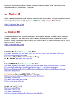 complicated, often ignominious energy past and illuminate a hopeful, achievable future, where decentralized,
sustainable living is not only possible, it͛s imperative.




DVD   : Biodiesel #2
Filmed at the National Biodiesel Board Conference and Expo in Palm Springs, CA, this 45 minute video helps qualify the
emissions benefits of biodiesel and illustrates how biodiesel can reduce cancerous diesel emissions.

http://fryertofuel.com


DVD:   Biodiesel 101
In this 45-minute presentation, biodiesel author Josh Tickell provides an economic, social and practical context for
biodiesel. "Biodiesel 101" goes deep into the technical world of the biodiesel production, showing how the fuel is
chemically formed. This video also examines current data and trends within the biodiesel industry to illustrate growth
patterns and future potential.
http://fryertofuel.com


Convert GAS Cars to Plug-In ELECTRIC Autos
http://www.electroauto.com http://www.kta-ev.com http://www.nedra.com http://www.evparts.com
http://www.sourceguides.com/energy
book: Convert It; by Michael Brown and Shari Prange
DVD: Convert It http://www.electroauto.com

`
Convert HYBRID Cars to Plug-In ELECTRIC Autos
http://www.calcars.org http://www.hybrids-plus.com http://www.rqriley.com/xr3.htm http://www.eaa-
phev.org/wiki/PriusPlus http://www.hybridplugs.com http://www.hybridconceptcars.com
http://www.afstrinity.com http://www.a123systems.com/hymotion http://www.hybridconsortium.org
http://www.energycs.com

LOCAL Groups Supporting ELECTRIC AUTOmobiles
http://www.nicecarcompany.co.uk http://www.greenvehicles.com
http://www.zapworld.com
http://www.sourceguides.com/energy
http://www.green-car-guide.com


Electric MOTORCYCLES
http://www.solarmobil.net
http://www.e-max-ltd.com
http://www.topmotorx.com
http://www.patente-erfindungen.de/erfindungen_fahrraeder.htm
 