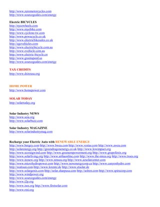 http://www.zeromotorcycles.com
http://www.sourceguides.com/energy

Electric BICYCLES
http://nycewheels.com
http://www.myebike.com
http://www.cyclone-tw.com
http://www.powacycle.co.uk
http://www.electricbikesales.co.uk
http://egovehicles.com
http://www.electricbicycle.com.au
http://www.evehicle.com.au
http://www.electric-bicycle.cn
http://www.greenspeed.us
http://www.sourceguides.com/energy

TAX CREDITS
http://www.dsireusa.org


HOME POWER
http://www.homepower.com

SOLAR TODAY
http://solartoday.org


Solar Industry NEWS
http://www.seia.org
http://www.solarbuzz.com

Solar Industry MAGAZINE
http://www.solarindustrymag.com


Recharge your Electric Auto with RENEWABLE ENERGY
http://www.bergey.com http://www.bwea.com http://www.vestas.com http://www.awea.com
http://solarenergy.org http://greendragonenergy.co.uk http://www.lowimpact.org
http://www.scoraigwind.com http://www.greenempowerment.org http://www.grupofenix.org
http://www.solarliving.org http://www.arthaonline.com http://www.the-mrea.org http://www.txses.org
http://www.irenew.org http://www.nmsea.org http://www.azsolarcenter.com
http://www.microhydropower.com http://www.newenergycorp.ca http://www.canyonhydro.com
http://wattsun.com http://www.lorentz.de http://www.etsolar.de
http://www.solargenix.com http://solar.sharpusa.com http://solren.com http://www.spirecorp.com
http://www.windpower.org
http://www.sourceguides.com/energy
http://www.i2p.org
http://www.ises.org http://www.firstsolar.com
http://www.rmi.org
 