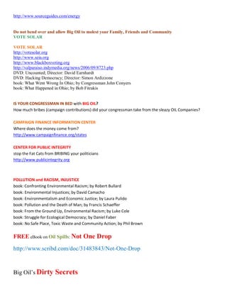 http://www.sourceguides.com/energy


Do not bend over and allow Big Oil to molest your Family, Friends and Community
VOTE SOLAR

VOTE SOLAR
http://votesolar.org
http://www.seia.org
http://www.blackboxvoting.org
http://valparaiso.indymedia.org/news/2006/09/8723.php
DVD: Uncounted; Director: David Earnhardt
DVD: Hacking Democracy; Director: Simon Ardizzone
book: What Went Wrong In Ohio; by Congressman John Conyers
book: What Happened in Ohio; by Bob Fitrakis


IS YOUR CONGRESSMAN IN BED with BIG OIL?
How much bribes (campaign contributions) did your congressman take from the sleazy OIL Companies?

CAMPAIGN FINANCE INFORMATION CENTER
Where does the money come from?
http://www.campaignfinance.org/states

CENTER FOR PUBLIC INTEGRITY
stop the Fat Cats from BRIBING your politicians
http://www.publicintegrity.org



POLLUTION and RACISM, INJUSTICE
book: Confronting Environmental Racism; by Robert Bullard
book: Environmental Injustices; by David Camacho
book: Environmentalism and Economic Justice; by Laura Pulido
book: Pollution and the Death of Man; by Francis Schaeffer
book: From the Ground Up, Environmental Racism; by Luke Cole
book: Struggle for Ecological Democracy; by Daniel Faber
book: No Safe Place, Toxic Waste and Community Action; by Phil Brown


FREE eBook on Oil Spills: Not One Drop

http://www.scribd.com/doc/31483843/Not-One-Drop


Big Oil¶s Dirty        Secrets
 