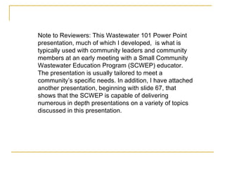 Note to Reviewers: This Wastewater 101 Power Point presentation, much of which I developed,  is what is typically used with community leaders and community members at an early meeting with a Small Community Wastewater Education Program (SCWEP) educator. The presentation is usually tailored to meet a community’s specific needs. In addition, I have attached another presentation, beginning with slide 67, that shows that the SCWEP is capable of delivering numerous in depth presentations on a variety of topics discussed in this presentation.   