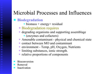 Microbial Processes and Influences Biodegradation   biomass + energy+ residual Biodegradation requires degrading organisms and  supporting  assemblage  (enzymes and cofactors) Amenable contaminant - physical and chemical state contact between MO and contaminant environment - Temp, pH,   Oxygen, Nutrients limiting substances, ionic strength. r elative proportions of components Bioconversion Removal  Inactivation 