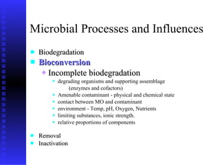 Microbial Processes and Influences Biodegradation Bioconversion Incomplete biodegradation degrading organisms and  supporting  assemblage  (enzymes and cofactors) Amenable contaminant - physical and chemical state contact between MO and contaminant environment - Temp, pH,   Oxygen, Nutrients limiting substances, ionic strength. r elative proportions of components Removal  Inactivation 