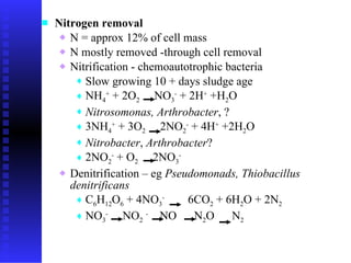 Nitrogen removal   N = approx 12 %  of cell mass  N mostly removed -through cell removal  Nitrification  -  chemoautotrophic bacteria  Slow growing 10 + days sludge age NH 4 +  + 2O 2   NO 3 -  + 2H +  +H 2 O Nitrosomonas, Arthrobacter , ?  3NH 4 +  + 3O 2   2NO 2 -  + 4H +  +2H 2 O  Nitrobacter ,  Arthrobacter ?  2NO 2 -  + O 2   2NO 3 - Denitrification – eg  Pseudomonads, Thiobacillus denitrificans C 6 H 12 O 6  + 4NO 3 -   6CO 2  + 6H 2 O + 2N 2 NO 3 -   NO 2   -   NO  N 2 O  N 2 