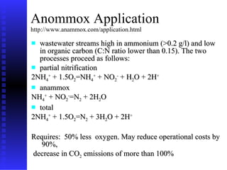 Anommox Application http://www.anammox.com/application.html wastewater streams high in ammonium (>0.2 g/l) and low in organic carbon (C:N ratio lower than 0.15). The two processes proceed as follows: partial nitrification 2NH 4 +  + 1.5O 2 =NH 4 +  + NO 2 -  + H 2 O + 2H + anammox NH 4 +  + NO 2 - =N 2  + 2H 2 O  total 2NH 4 +  + 1.5O 2 =N 2  + 3H 2 O + 2H + Requires:  50% less  oxygen. May reduce operational costs by  90%,  decrease in CO 2  emissions of more than 100%  