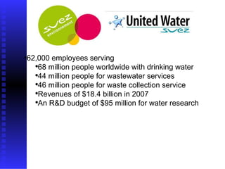 62,000 employees serving  68 million people worldwide with drinking water  44 million people for wastewater services  46 million people for waste collection service  Revenues of $18.4 billion in 2007  An R&D budget of $95 million for water research  