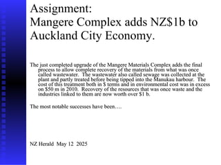 Assignment: Mangere Complex adds NZ$1b to Auckland City Economy.   The just completed upgrade of the Mangere Materials Complex adds the final process to allow complete recovery of the materials from what was once called wastewater.  The wastewater also called sewage was collected at the plant and partly treated before being tipped into the Manukau harbour.  The cost of this treatment both in $ terms and in environmental cost was in excess on $50 m in 2010.  Recovery of the resources that was once waste and the industries linked to them are now worth over $1 b.  The most notable successes have been…. NZ Herald  May 12  2025 