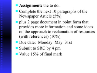 Assignment:  the to do.. Complete the next 10 paragraphs of the Newspaper Article (5%) plus 2 page document in point form that provides more information and some ideas on the approach to reclamation of resources (with references) (10%) Due date:  Monday  May  31st Submit to SRC by 4 pm  Value 15% of final mark 