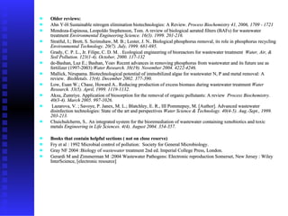 Older reviews: Ahn Y-H Sustainable nitrogen elimination biotechnologies: A Review.  Process Biochemistry 41, 2006, 1709 - 1721 Mendoza-Espinosa, Leopoldo Stephenson, Tom. A review of biological aerated filters (BAFs) for wastewater treatment  Environmental Engineering Science. 16(3). 1999. 201-216.   Stratful, I.; Brett, S. Scrimshaw, M. B.; Lester, J. N.. Biological phosphorus removal, its role in phosphorus recycling  Environmental Technology. 20(7). July, 1999. 681-695.   Grady, C. P. L., Jr. Filipe, C. D. M. . Ecological engineering of bioreactors for wastewater treatment  Water, Air, & Soil Pollution. 123(1-4). October, 2000. 117-132   de-Bashan, Luz E.; Bashan, Yoav Recent advances in removing phosphorus from wastewater and its future use as fertilizer (1997-2003)  Water Research. 38(19). November 2004. 4222-4246.   Mallick, Nirupama. Biotechnological potential of immobilized algae for wastewater N, P and metal removal: A review.  BioMetals. 15(4). December 2002. 377-390.   Low, Euan W.; Chase, Howard A.. Reducing production of excess biomass during wastewater treatment  Water Research. 33(5). April, 1999. 1119-1132.   Aksu, Zumriye. Application of biosorption for the removal of organic pollutants: A review  Process Biochemistry. 40(3-4). March 2005. 997-1026.   Lazarova, V. ; Savoye, P. Janex, M. L.; Blatchley, E. R., III Pommepuy, M. [Author]. Advanced wastewater disinfection technologies: State of the art and perspectives  Water Science & Technology. 40(4-5). Aug.-Sept., 1999. 203-213.   Chuichulcherm, S.. An integrated system for the bioremediation of wastewater containing xenobiotics and toxic metals  Engineering in Life Sciences. 4(4). August 2004. 354-357.   Books that contain helpful sections ( not on close reserve) Fry et al : 1992 Microbial control of pollution:  Society for General Microbiology.  Gray NF 2004 :Biology of  wastewater  treatment 2nd ed. Imperial College Press, London.  Gerardi M and Zimmerman M :2004 Wastewater Pathogens: Electronic reproduction Somerset, New Jersey : Wiley InterScience, [electronic resource]  