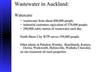 Wastewater in Auckland:  Watercare wastewater from about 800,000 people  industrial customers equivalent of 370,000 people.  290,000 cubic metres of wastewater each day. North Shore City WTP serves 199,000 people Other plants in Pukekoe,Waiuku,  Beachlands, Kumeu, Orewa, Warkworth, Helensville, Waiheke Cleavdon,  on site treatment all rural properties 