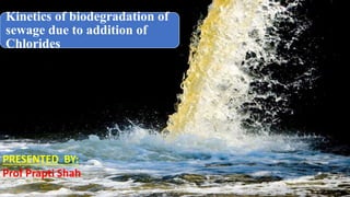 Kinetics of biodegradation of
sewage due to addition of
Chlorides
PRESENTED BY:
Prof Prapti Shah
 