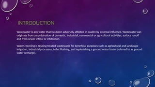 INTRODUCTION
Wastewater is any water that has been adversely affected in quality by external influence. Wastewater can
originate from a combination of domestic, industrial, commercial or agricultural activities, surface runoff
and from sewer inflow or infiltration.
Water recycling is reusing treated wastewater for beneficial purposes such as agricultural and landscape
irrigation, industrial processes, toilet flushing, and replenishing a ground water basin (referred to as ground
water recharge).
 