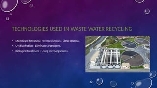 TECHNOLOGIES USED IN WASTE WATER RECYCLING
• Membrane filtration : reverse osmosis , ultraFiltration .
• Uv disinfection : Eliminates Pathogens.
• Biological treatment : Using microorganisms.
 
